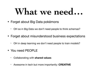 What we need…
✦ Forget about Big Data pokémons

✴ OH so in Big Data we don’t need people to think schemas?

✦ Forget about misunderstood business expectations

✴ OH in deep learning we don’t need people to train models?

✦ You need PEOPLE

✴ Collaborating with shared values

✴ Awesome in tech but more importantly: CREATIVE
 