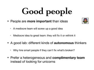 Good people
✦ People are more important than ideas

✴ A mediocre team will screw up a good idea

✴ Mediocre idea to great team: they will ﬁx it or rethink it

✦ A good lab: diﬀerent kinds of autonomous thinkers

✴ Why hire smart people if they can't ﬁx what’s broken?

✦ Prefer a heterogeneous and complimentary team
instead of looking for unicorns
 