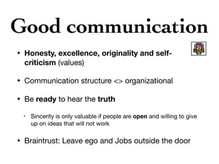 Good communication
✦ Honesty, excellence, originality and self-
criticism (values)

✦ Communication structure <> organizational

✦ Be ready to hear the truth

✴ Sincerity is only valuable if people are open and willing to give
up on ideas that will not work

✦ Braintrust: Leave ego and Jobs outside the door
 