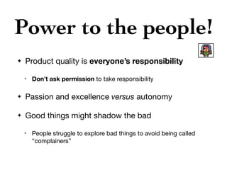 Power to the people!
✦ Product quality is everyone’s responsibility
✴ Don’t ask permission to take responsibility

✦ Passion and excellence versus autonomy

✦ Good things might shadow the bad

✴ People struggle to explore bad things to avoid being called
“complainers”
 