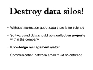 Destroy data silos!
✦ Without information about data there is no science

✦ Software and data should be a collective property
within the company

✦ Knowledge management matter

✦ Communication between areas must be enforced
 