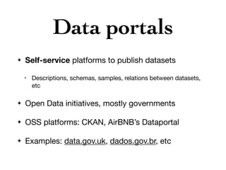 Data portals
✦ Self-service platforms to publish datasets

✴ Descriptions, schemas, samples, relations between datasets,
etc

✦ Open Data initiatives, mostly governments

✦ OSS platforms: CKAN, AirBNB’s Dataportal

✦ Examples: data.gov.uk, dados.gov.br, etc
 