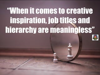 “When it comes to creative
inspiration, job titles and
hierarchy are meaningless”
 