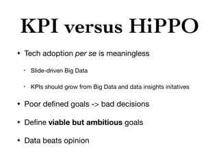 KPI versus HiPPO
✦ Tech adoption per se is meaningless

✴ Slide-driven Big Data

✴ KPIs should grow from Big Data and data insights initatives

✦ Poor deﬁned goals -> bad decisions

✦ Deﬁne viable but ambitious goals

✦ Data beats opinion
 