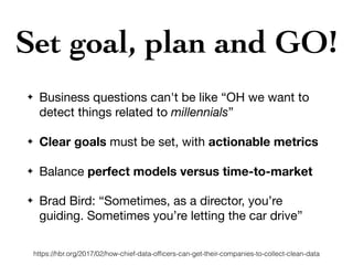 Set goal, plan and GO!
✦ Business questions can't be like “OH we want to
detect things related to millennials”

✦ Clear goals must be set, with actionable metrics

✦ Balance perfect models versus time-to-market

✦ Brad Bird: “Sometimes, as a director, you’re
guiding. Sometimes you’re letting the car drive”
https://hbr.org/2017/02/how-chief-data-ofﬁcers-can-get-their-companies-to-collect-clean-data
 