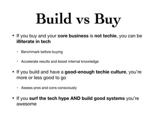 Build vs Buy
✦ If you buy and your core business is not techie, you can be
illiterate in tech
✴ Benchmark before buying

✴ Accelerate results and boost internal knowledge

✦ If you build and have a good-enough techie culture, you’re
more or less good to go

✴ Assess pros and cons consciously

✦ If you surf the tech hype AND build good systems you’re
awesome
 