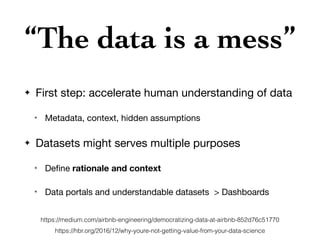 “The data is a mess”
✦ First step: accelerate human understanding of data

✴ Metadata, context, hidden assumptions

✦ Datasets might serves multiple purposes

✴ Deﬁne rationale and context

✴ Data portals and understandable datasets > Dashboards
https://hbr.org/2016/12/why-youre-not-getting-value-from-your-data-science
https://medium.com/airbnb-engineering/democratizing-data-at-airbnb-852d76c51770
 