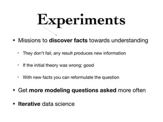 Experiments
✦ Missions to discover facts towards understanding

✴ They don’t fail, any result produces new information

✴ If the initial theory was wrong: good

✴ With new facts you can reformulate the question

✦ Get more modeling questions asked more often

✦ Iterative data science
 