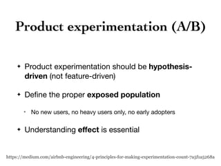 Product experimentation (A/B)
✦ Product experimentation should be hypothesis-
driven (not feature-driven)

✦ Deﬁne the proper exposed population
✴ No new users, no heavy users only, no early adopters

✦ Understanding eﬀect is essential
https://medium.com/airbnb-engineering/4-principles-for-making-experimentation-count-7a5f1a5268a
 