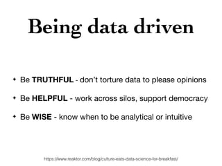 Being data driven
✦ Be TRUTHFUL - don’t torture data to please opinions

✦ Be HELPFUL - work across silos, support democracy
✦ Be WISE - know when to be analytical or intuitive
https://www.reaktor.com/blog/culture-eats-data-science-for-breakfast/
 