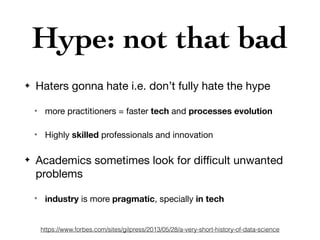 Hype: not that bad
✦ Haters gonna hate i.e. don’t fully hate the hype

✴ more practitioners = faster tech and processes evolution
✴ Highly skilled professionals and innovation

✦ Academics sometimes look for diﬃcult unwanted
problems

✴
industry is more pragmatic, specially in tech
https://www.forbes.com/sites/gilpress/2013/05/28/a-very-short-history-of-data-science
 
