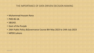 THE IMPORTANCE OF DATA DRIVEN DECISION MAKING
• Muhammad Hussain Rana
• PMS BS-18.
• S&GAD.
• Govt of the Punjab
• 24th Public Policy &Governance Course 8th May 2023 to 14th July 2023
• MPDD Lahore.
8/18/2023 1
 