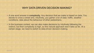 WHY DATA DRIVEN DECISION MAKING?
• A one word answer is complexity. Any decision that we make is based on data. You
decide to cross a street and, intuitively, you gather a lot of data: traffic, weather
conditions, data about the behaviour of other pedestrians.
• In the business context, we can also make decisions by intuitively following the
instinct, but their complexity is high, so this natural approach won’t take us far. At a
certain stage, we need to switch to data-driven decision-making.
8/18/2023 3
 