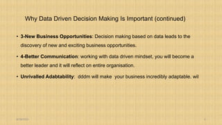 Why Data Driven Decision Making Is Important (continued)
• 3-New Business Opportunities: Decision making based on data leads to the
discovery of new and exciting business opportunities.
• 4-Better Communication: working with data driven mindset, you will become a
better leader and it will reflect on entire organisation.
• Unrivalled Adabtability: dddm will make your business incredibly adaptable. wil
8/18/2023 5
 