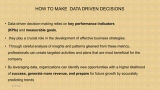 HOW TO MAKE DATA DRIVEN DECISIONS
• Data-driven decision-making relies on key performance indicators
(KPIs) and measurable goals,
• they play a crucial role in the development of effective business strategies.
• Through careful analysis of insights and patterns gleaned from these metrics,
professionals can create targeted activities and plans that are most beneficial for the
company
• By leveraging data, organizations can identify new opportunities with a higher likelihood
of success, generate more revenue, and prepare for future growth by accurately
predicting trends
8/18/2023 6
 