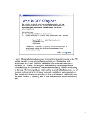 I spent 20 years building businesses for small and large companies, in the PC
software world, in enterprise software and internet infrastructure and
applications and I wish that I had had better information as I was making
decisions, so I started OPEXEngine. We started by developing our own
content through the confidential software benchmarking, and now are starting
to develop information products incorporating a variety of data sources, but all
focused on the small and mid-sized corporate market and giving executives
data reports so that you can spend more time analyzing and making informed
decisions, instead of spending a lot of time and personnel resource compiling
data.




                                                                                   11	
  
                                                                                   11
 