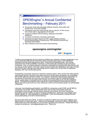 I’d like to encourage that all of you that are building your software company participate in our
next confidential software benchmarking which annually takes place in the Feb/March
timeframe and will cover the previous year’s financial and operating data. We include
companies from $1M to $350M in revenues, so this obviously includes private and public
companies. Over a hundred software companies participate by inputting their data directly into
our secure on-line system. We have a team of accountants and statisticians who help us clean
and sort the data, and we have been doing this for 5 years now, so we have an extensive
database with over 50,000 data points.

Participating companies receive an individual company report, which shows their data against
several peer groups. We look at the data not just by similar sized companies, but companies
with similar types of business models. For example, companies selling SaaS applications to
thousands of customers at a low price point with an inbound internet marketing strategy,
versus a peer group of companies with a higher price point selling more into the enterprise
space. Participating companies also receive the overall Software Industry Benchmarking
Report and we’ve just built out a new interactive custom benchmarking system for participating
companies.

Last year, benchmarking participation cost $999 for companies under $10M, and $1995 for
companies over $10M. Many participants have told me they have easily saved the
participation price through looking at peer expense benchmarks. But more importantly,
companies use the metrics as part of on-going management, which has a far greater value.
Please register at: www.opexengine.com/register if you are interested in being informed
about participating in the 2012 benchmarking.

We work with CFOs and CEOs, as well as investors to define the most useful software and
SaaS metrics to track each year. I invite you to participate, and also to help us define which
benchmarks are most important for you to track in growing your business. Please feel free to
contact me directly at: lauren@opexengine.com Thank you.




                                                                                                   12
 