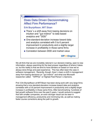 We all think that we are incredibly rational in our decision-making, open to new
information, always searching for the best answer regardless of where it takes
us, but the reality is that we tend to have blinders on based on how we’ve
always done things and past experience. This has often been the case in
software management. Recently, though, there’s been a shift in management
away from basing decisions on “gut instinct” and what one Microsoft
researcher called: “HiPPOs” or Highest Paid Person’s Opinions.


Prof. Erik Brynjolfsson at MIT/Sloan has been doing work with very large firms
showing that a one standard-deviation increase toward data and analytics
correlates with a 5-6 percent improvement in productivity and a slightly larger
increase in profitability in those same firms. After benchmarking hundreds of
fast growth software firms over the past 5 years, I would venture to suggest
that with smaller companies, an even stronger result can be seen in
management efficiency, productivity and minimizing risk, as well as making
faster course corrections along the path to growth.




                                                                                   2
 