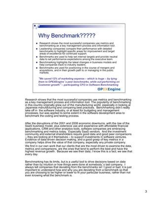 Research shows that the most successful companies use metrics and benchmarking
as a key management process and information tool. The popularity of benchmarking
in this country originally grew out of the manufacturing world, especially in looking at
Japanese manufacturing and comparing best practices. Benchmarking didn’t really
take off in the software industry, or at least for budgeting and management
processes, but was applied to some extent in the software development area to
benchmark the coding and testing process.

After the disruptions of the 2001 and 2008 economic downturns, with the rise of the
SaaS business model, plus extensive use and experience with affordable financial
applications, CRM and other analytics tools, software companies are embracing
benchmarking and metrics today. Especially SaaS vendors. And the investment
community and external shareholders require good data and good peer comparisons
– they are looking at it themselves – to support investments in software ventures.
Evidence of data-driven decision making, and a good grasp of key metrics in a
company helps drive the value of that company, especially any private company.
We find in our own work that our clients that are the most driven to examine the data,
metrics and comparisons, are the ones that tend to perform the best and have the
highest revenue growth. Because we see their data, I know this is a fact; we see that
every day.

Benchmarking has its limits, but is a useful tool to drive decisions based on data
rather than by intuition or how things were done at somebody’s last company. I
always tell companies that deviating from the benchmarks isn’t good or bad, it is just
important to understand how and why you are deviating from a benchmark so that
you are choosing to be higher or lower to fit your particular business, rather than not
even knowing what the benchmark is.




                                                                                           3
 