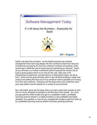 SaaS is all about the numbers. As the SaaS business has evolved,
management has had to dig deeply into the numbers to track how resource
investments are paying off, and how customer numbers are growing, while
examining in detail the cost of acquiring and maintaining a customer. SaaS,
as you all know, is a trickier investment upfront because the vendor has to
build a great product which is turn key for the user, take care of all
infrastructure investments, and get paid on a subscription basis, not all up
front. Gone are the good old days when it was all about building a really cool
product and selling the heck out of it by whatever means possible and moving
on to the next customer. And gone are the days when your customers were
your beta testers and the testers for a variety of environments.


But, with SaaS, gone are the days when you had to start each quarter at zero
and run til you dropped at midnight on the last day of the quarter. So, once
you get past the initial hurdles and get to a scaleable model, a profitable
recurring revenue stream in a SaaS company is very profitable and highly
valuable. The question is: how do you navigate the hurdles to get from start up
to a profitable recurring revenue stream and solid, growing business.




                                                                                  4
 