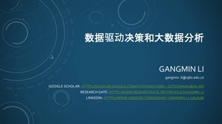 数据驱动决策和大数据分析
GANGMIN LI
gangmin .li@xjtlu.edu.cn
GOOGLE SCHOLAR: HTTPS://SCHOLAR.GOOGLE.COM/CITATIONS?USER=_GSTEOIAAAAJ&HL=EN
RESEARCH GATE: HTTPS://WWW.RESEARCHGATE.NET/PROFILE/GANGMIN_LI
LINKEDIN: HTTPS://WWW.LINKEDIN.COM/IN/GARY-GANGMIN-LI-758562B/
 