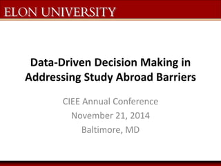 The Elon Commitment: 
Data-Driven Decision Making in 
Addressing Study Abroad Barriers 
CIEE Annual Conference 
November 21, 2014 
Baltimore, MD 
 