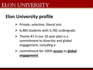 Elon University profile 
 Private, selective, liberal arts 
 6,483 students with 5,782 undergrads 
 Theme #1 in our 10 ...