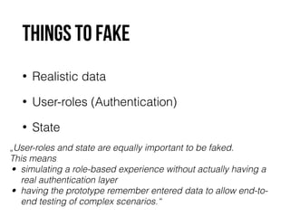 Things to fake 
• Realistic data 
• User-roles (Authentication) 
• State 
„User-roles and state are equally important to be faked. 
This means 
• simulating a role-based experience without actually having a 
real authentication layer 
• having the prototype remember entered data to allow end-to-end 
testing of complex scenarios.“ 
 