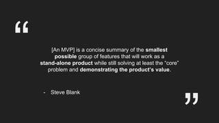 [An MVP] is a concise summary of the smallest
possible group of features that will work as a
stand-alone product while still solving at least the “core”
problem and demonstrating the product’s value.
“
- Steve Blank
 