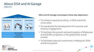 1616
Copyright © 2019 CADS and/or its affiliates. All rights reserved. | CADS Confidential – Internal/Restricted/Highly Restricted
About DSA and AI Garage
Objective
DSA and AI Garage encompass these key objectives:
• To enhance capacity building in DSA and AI for
universities
• To coordinate the development of university and
industry engagement
• To facilitate the growth and participation of Malaysian
and ASEAN companies in the global DSA and AI
market
• To facilitate external investments in Malaysia’s DSA
and AI ecosystem
DSA & AI GARAGE
Talent Development Innovation Lab Research Projects
Industry Exchange
Data Platform
Technology Platform
 