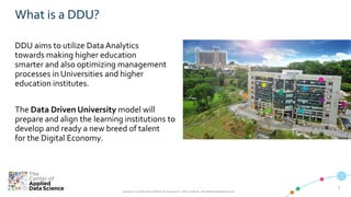 33
Copyright © 2019 CADS and/or its affiliates. All rights reserved. | CADS Confidential – Internal/Restricted/Highly Restricted
What is a DDU?
DDU aims to utilize Data Analytics
towards making higher education
smarter and also optimizing management
processes in Universities and higher
education institutes.
The Data Driven University model will
prepare and align the learning institutions to
develop and ready a new breed of talent
for the Digital Economy.
 