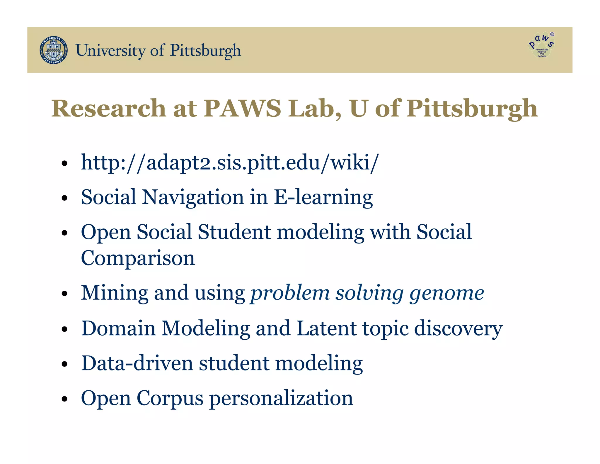 Research at PAWS Lab, U of Pittsburgh
•  http://adapt2.sis.pitt.edu/wiki/
•  Social Navigation in E-learning
•  Open Social Student modeling with Social
Comparison
•  Mining and using problem solving genome
•  Domain Modeling and Latent topic discovery
•  Data-driven student modeling
•  Open Corpus personalization
 