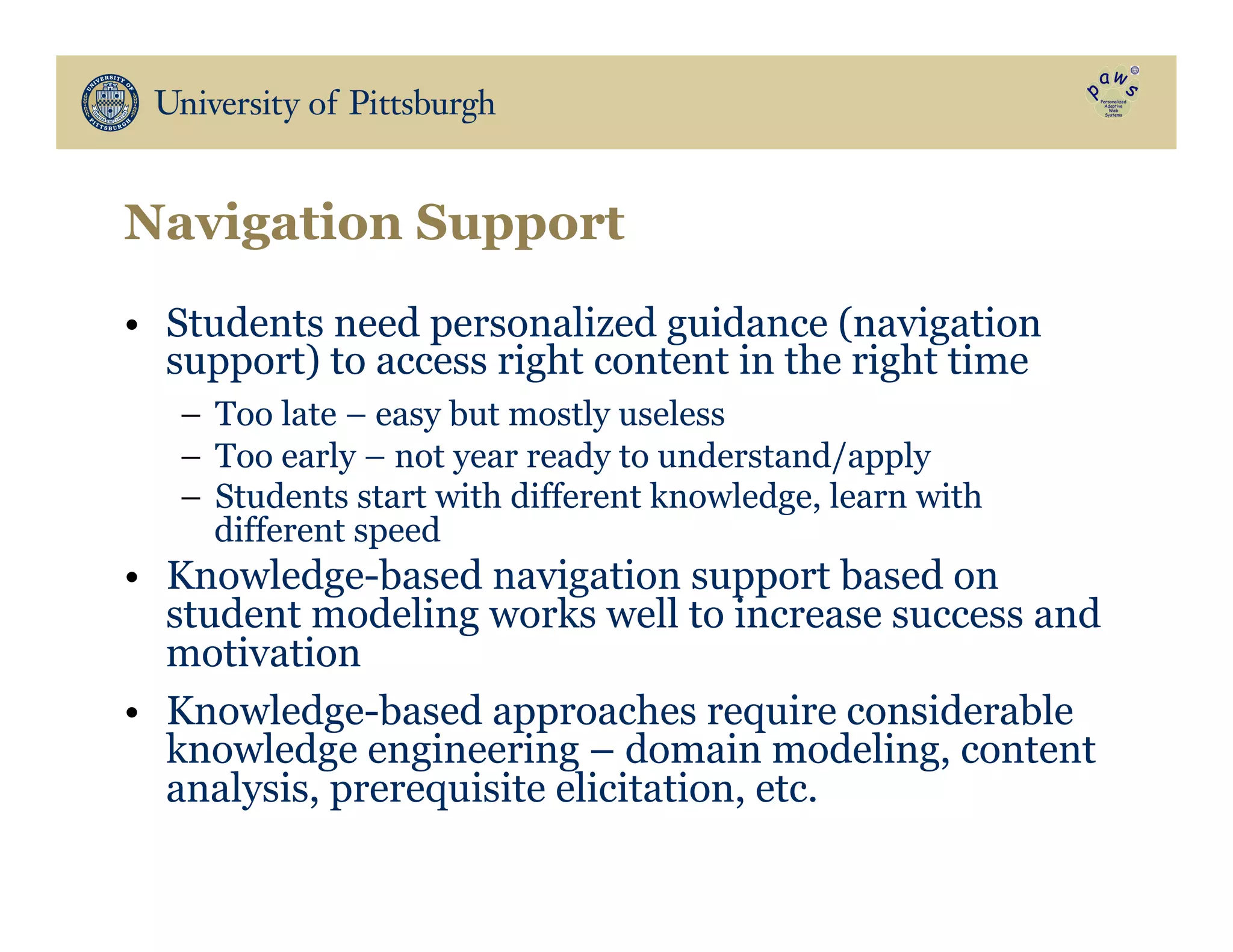 Navigation Support
•  Students need personalized guidance (navigation
support) to access right content in the right time
–  Too late – easy but mostly useless
–  Too early – not year ready to understand/apply
–  Students start with different knowledge, learn with
different speed
•  Knowledge-based navigation support based on
student modeling works well to increase success and
motivation
•  Knowledge-based approaches require considerable
knowledge engineering – domain modeling, content
analysis, prerequisite elicitation, etc.
 
