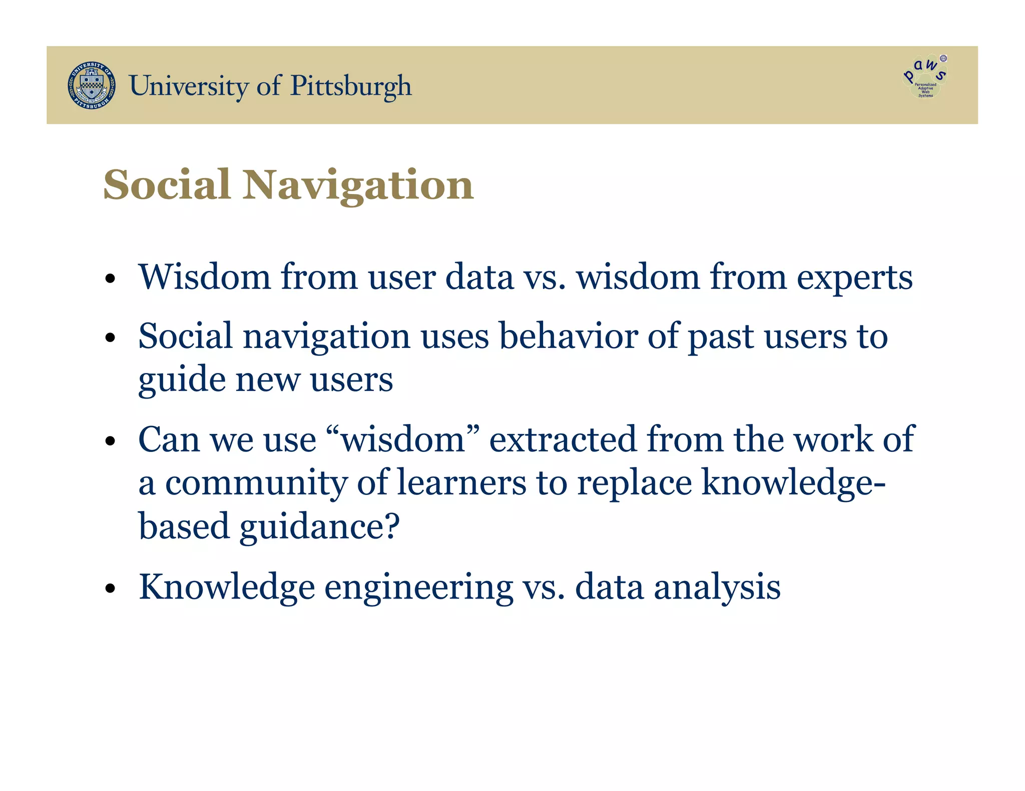 Social Navigation
•  Wisdom from user data vs. wisdom from experts
•  Social navigation uses behavior of past users to
guide new users
•  Can we use “wisdom” extracted from the work of
a community of learners to replace knowledge-
based guidance?
•  Knowledge engineering vs. data analysis
 