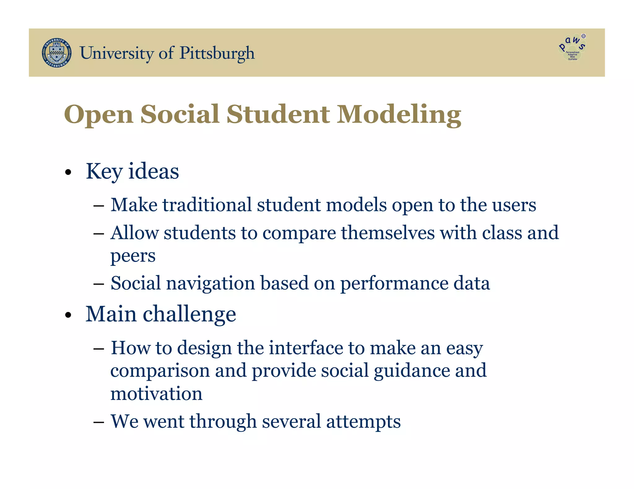 Open Social Student Modeling
•  Key ideas
–  Make traditional student models open to the users
–  Allow students to compare themselves with class and
peers
–  Social navigation based on performance data
•  Main challenge
–  How to design the interface to make an easy
comparison and provide social guidance and
motivation
–  We went through several attempts
 