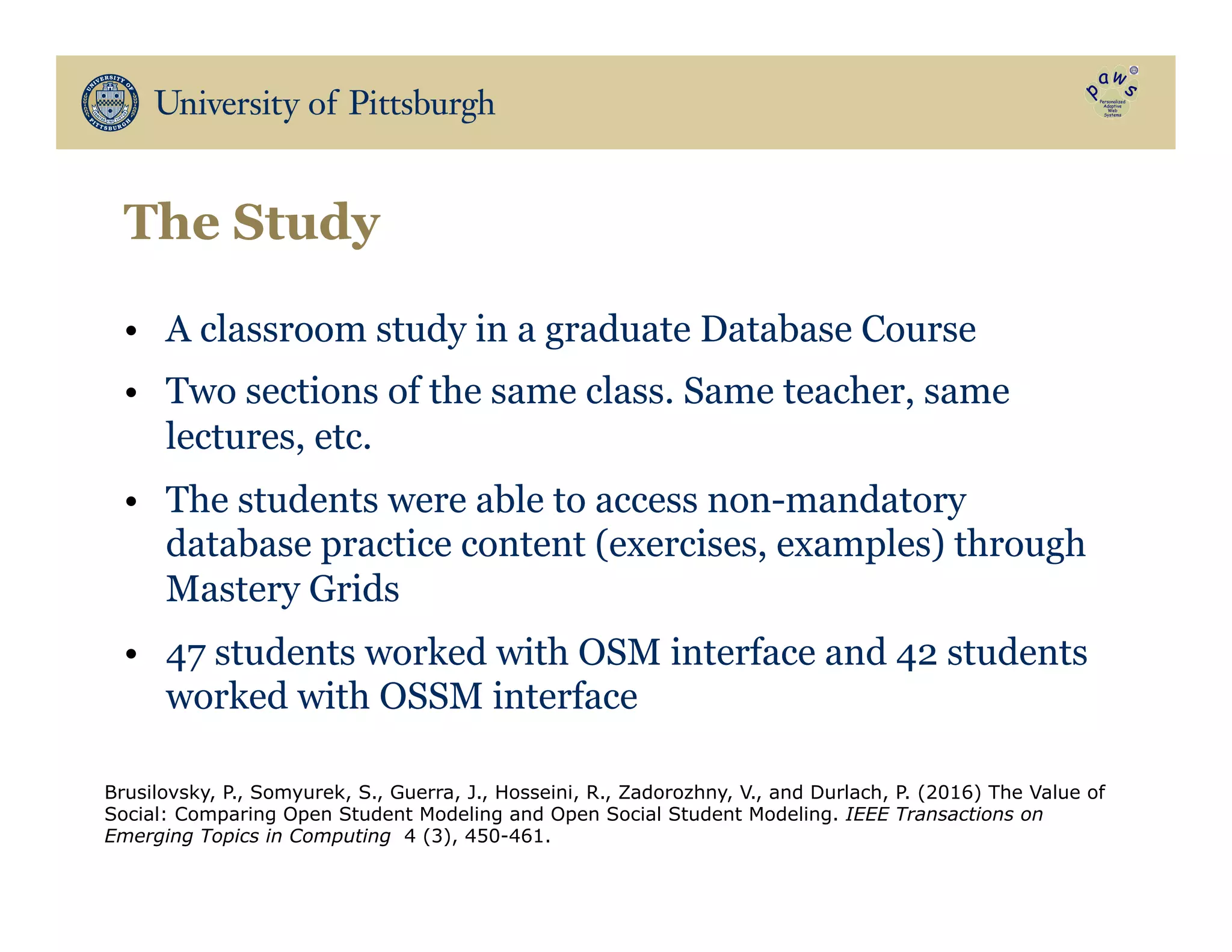 The Study
•  A classroom study in a graduate Database Course
•  Two sections of the same class. Same teacher, same
lectures, etc.
•  The students were able to access non-mandatory
database practice content (exercises, examples) through
Mastery Grids
•  47 students worked with OSM interface and 42 students
worked with OSSM interface
Brusilovsky, P., Somyurek, S., Guerra, J., Hosseini, R., Zadorozhny, V., and Durlach, P. (2016) The Value of
Social: Comparing Open Student Modeling and Open Social Student Modeling. IEEE Transactions on
Emerging Topics in Computing 4 (3), 450-461.
 