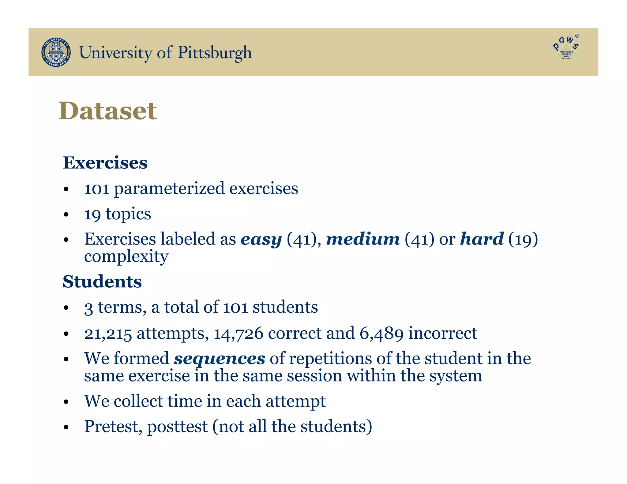 Dataset
Exercises
•  101 parameterized exercises
•  19 topics
•  Exercises labeled as easy (41), medium (41) or hard (19)
complexity
Students
•  3 terms, a total of 101 students
•  21,215 attempts, 14,726 correct and 6,489 incorrect
•  We formed sequences of repetitions of the student in the
same exercise in the same session within the system
•  We collect time in each attempt
•  Pretest, posttest (not all the students)
 