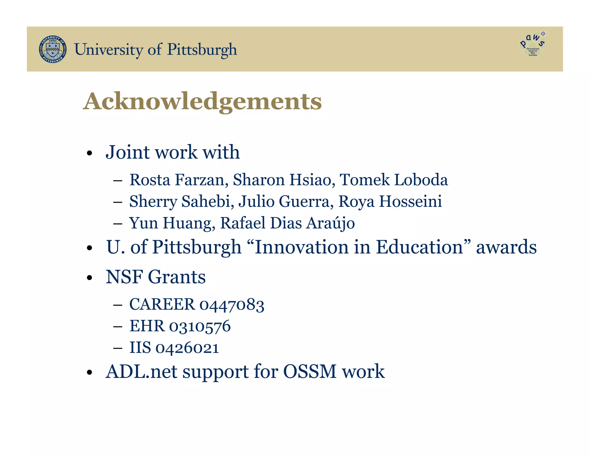 Acknowledgements
•  Joint work with
–  Rosta Farzan, Sharon Hsiao, Tomek Loboda
–  Sherry Sahebi, Julio Guerra, Roya Hosseini
–  Yun Huang, Rafael Dias Araújo
•  U. of Pittsburgh “Innovation in Education” awards
•  NSF Grants
–  CAREER 0447083
–  EHR 0310576
–  IIS 0426021
•  ADL.net support for OSSM work
 