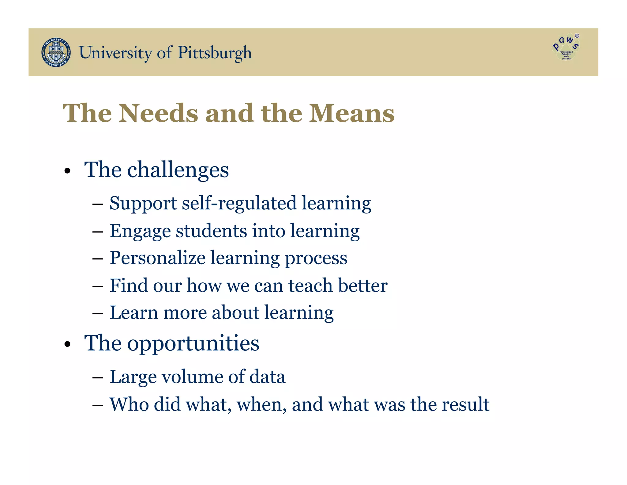 The Needs and the Means
•  The challenges
–  Support self-regulated learning
–  Engage students into learning
–  Personalize learning process
–  Find our how we can teach better
–  Learn more about learning
•  The opportunities
–  Large volume of data
–  Who did what, when, and what was the result
 