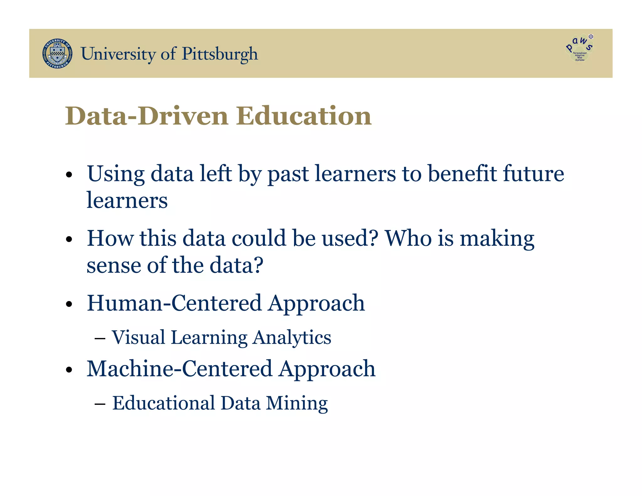 Data-Driven Education
•  Using data left by past learners to benefit future
learners
•  How this data could be used? Who is making
sense of the data?
•  Human-Centered Approach
–  Visual Learning Analytics
•  Machine-Centered Approach
–  Educational Data Mining
 