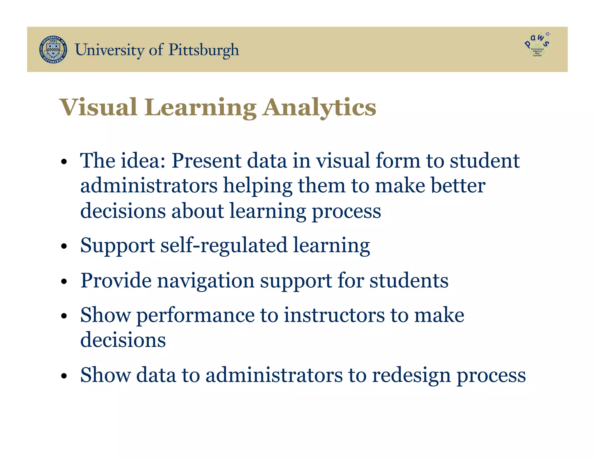 Visual Learning Analytics
•  The idea: Present data in visual form to student
administrators helping them to make better
decisions about learning process
•  Support self-regulated learning
•  Provide navigation support for students
•  Show performance to instructors to make
decisions
•  Show data to administrators to redesign process
 