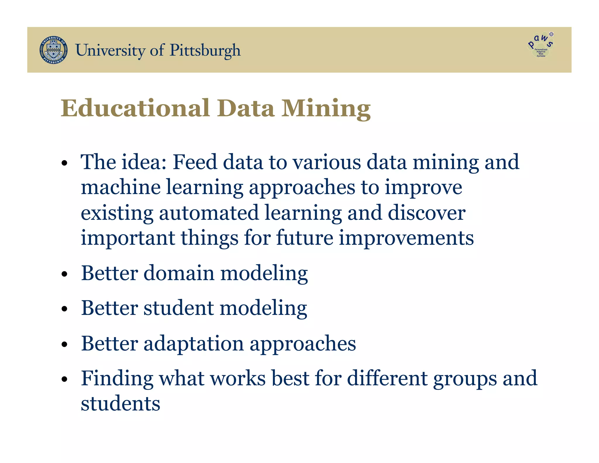 Educational Data Mining
•  The idea: Feed data to various data mining and
machine learning approaches to improve
existing automated learning and discover
important things for future improvements
•  Better domain modeling
•  Better student modeling
•  Better adaptation approaches
•  Finding what works best for different groups and
students
 