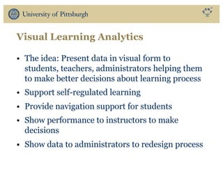 Visual Learning Analytics
• The idea: Present data in visual form to
students, teachers, administrators helping them
to make better decisions about learning process
• Support self-regulated learning
• Provide navigation support for students
• Show performance to instructors to make
decisions
• Show data to administrators to redesign process
 