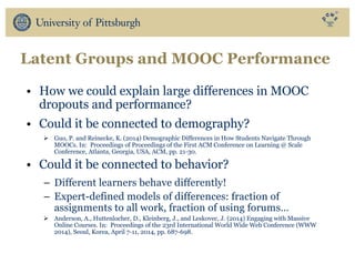 Latent Groups and MOOC Performance
• How we could explain large differences in MOOC
dropouts and performance?
• Could it be connected to demography?
Ø Guo, P. and Reinecke, K. (2014) Demographic Differences in How Students Navigate Through
MOOCs. In: Proceedings of Proceedings of the First ACM Conference on Learning @ Scale
Conference, Atlanta, Georgia, USA, ACM, pp. 21-30.
• Could it be connected to behavior?
– Different learners behave differently!
– Expert-defined models of differences: fraction of
assignments to all work, fraction of using forums…
Ø Anderson, A., Huttenlocher, D., Kleinberg, J., and Leskovec, J. (2014) Engaging with Massive
Online Courses. In: Proceedings of the 23rd International World Wide Web Conference (WWW
2014), Seoul, Korea, April 7-11, 2014, pp. 687-698.
 