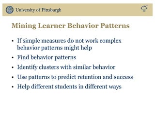 Mining Learner Behavior Patterns
• If simple measures do not work complex
behavior patterns might help
• Find behavior patterns
• Identify clusters with similar behavior
• Use patterns to predict retention and success
• Help different students in different ways
 