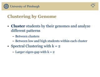 Clustering by Genome
• Cluster students by their genomes and analyze
different patterns
– Between clusters
– Between low and high students within each cluster
• Spectral Clustering with k = 2
– Larger eigen-gap with k = 2
 