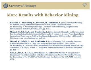 More Results with Behavior Mining
• Hosseini, R., Brusilovsky, P., Yudelson, M., and Hellas, A. (2017) Stereotype Modeling
for Problem-Solving Performance Predictions in MOOCs and Traditional Courses.
In: Proceedings of Proceedings of the 25th Conference on User Modeling, Adaptation and
Personalization, Bratislava, Slovakia, ACM, pp. 76-84.
• Mirzaei, M., Sahebi, S., and Brusilovsky, P. (2019) Annotated Examples and Parameterized
Exercises: Analyzing Student's Sequential Patterns. In: S. Isotani, et al. (eds.) Proceedings of 20th
International Conference on Artificial Intelligence in Education, AIED 2019, Part I, Chicago, IL,
USA, June 25-29, 2019, Springer, pp. 308-319.
• Mirzaei, M., Sahebi, S., and Brusilovsky, P. (2020) Detecting Trait versus Performance
Student Behavioral Patterns Using Discriminative Non-Negative Matrix Factorization.
In: Proceedings of The Thirty-Third International Florida Artificial Intelligence Research Society
Conference (FLAIRS-32), Miami, FL, Association for the Advancement of Artificial Intelligence,
pp. 439-444.
• Wen, X., Lin, Y.-R., Liu, X., Brusilovsky, P., and Barria Pineda, J. (2019) Iterative
Discriminant Tensor Factorization for Behavior Comparison in Massive Open Online Courses.
In: Proceedings of The World Wide Web Conference, San Fancisco, CA, USA, ACM, pp. 2068--
2079.
 