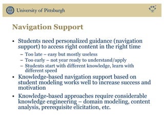 Navigation Support
• Students need personalized guidance (navigation
support) to access right content in the right time
– Too late – easy but mostly useless
– Too early – not year ready to understand/apply
– Students start with different knowledge, learn with
different speed
• Knowledge-based navigation support based on
student modeling works well to increase success and
motivation
• Knowledge-based approaches require considerable
knowledge engineering – domain modeling, content
analysis, prerequisite elicitation, etc.
 