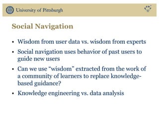Social Navigation
• Wisdom from user data vs. wisdom from experts
• Social navigation uses behavior of past users to
guide new users
• Can we use “wisdom” extracted from the work of
a community of learners to replace knowledge-
based guidance?
• Knowledge engineering vs. data analysis
 