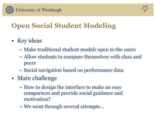 Open Social Student Modeling
• Key ideas
– Make traditional student models open to the users
– Allow students to compare themselves with class and
peers
– Social navigation based on performance data
• Main challenge
– How to design the interface to make an easy
comparison and provide social guidance and
motivation?
– We went through several attempts…
 